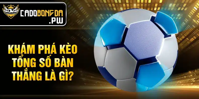 Khám phá kèo tổng số bàn thắng là gì?
